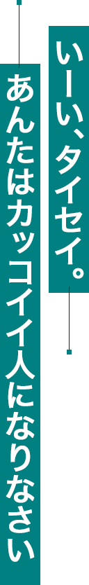 いーい、タイセイ。あんたはカッコイイ人になりなさい