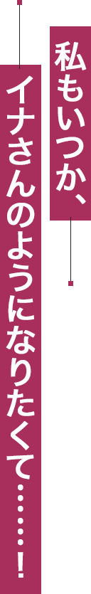 私もいつか、イナさんのようになりたくて……！