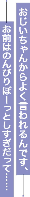 お爺ちゃんからよく言われるんです、お前はのんびりぼーっとしすぎだって……