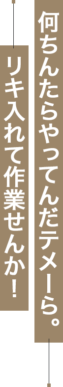 何ちんたらやってんだテメーら。リキ入れて作業せんか！